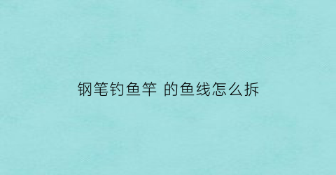 钢笔钓鱼竿的鱼线怎么拆(钢笔竿线组)
